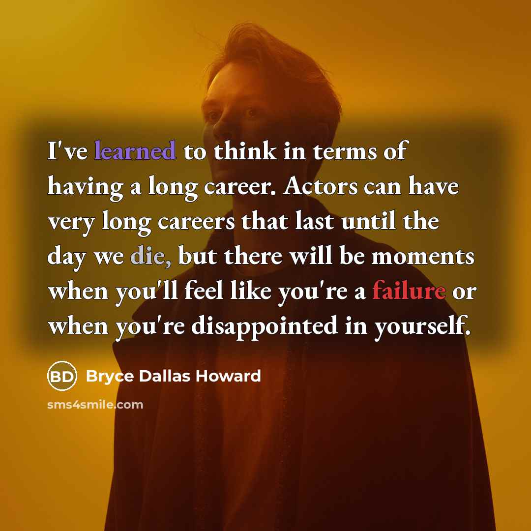 “I've learned to think in terms of having a long career. Actors can have very long careers that last until the day we die, but there will be moments when you'll feel like you're a failure or when you're disappointed in yourself.” quote by Bryce Dallas Howard