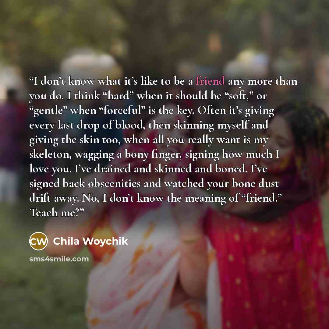 “I don’t know what it’s like to be a friend any more than you do. I think “hard” when it should be “soft,” or “gentle” when “forceful” is the key. Often it’s giving every last drop of blood, then skinning myself and giving the skin too, when all you really want is my skeleton, wagging a bony…” quote by Chila Woychik