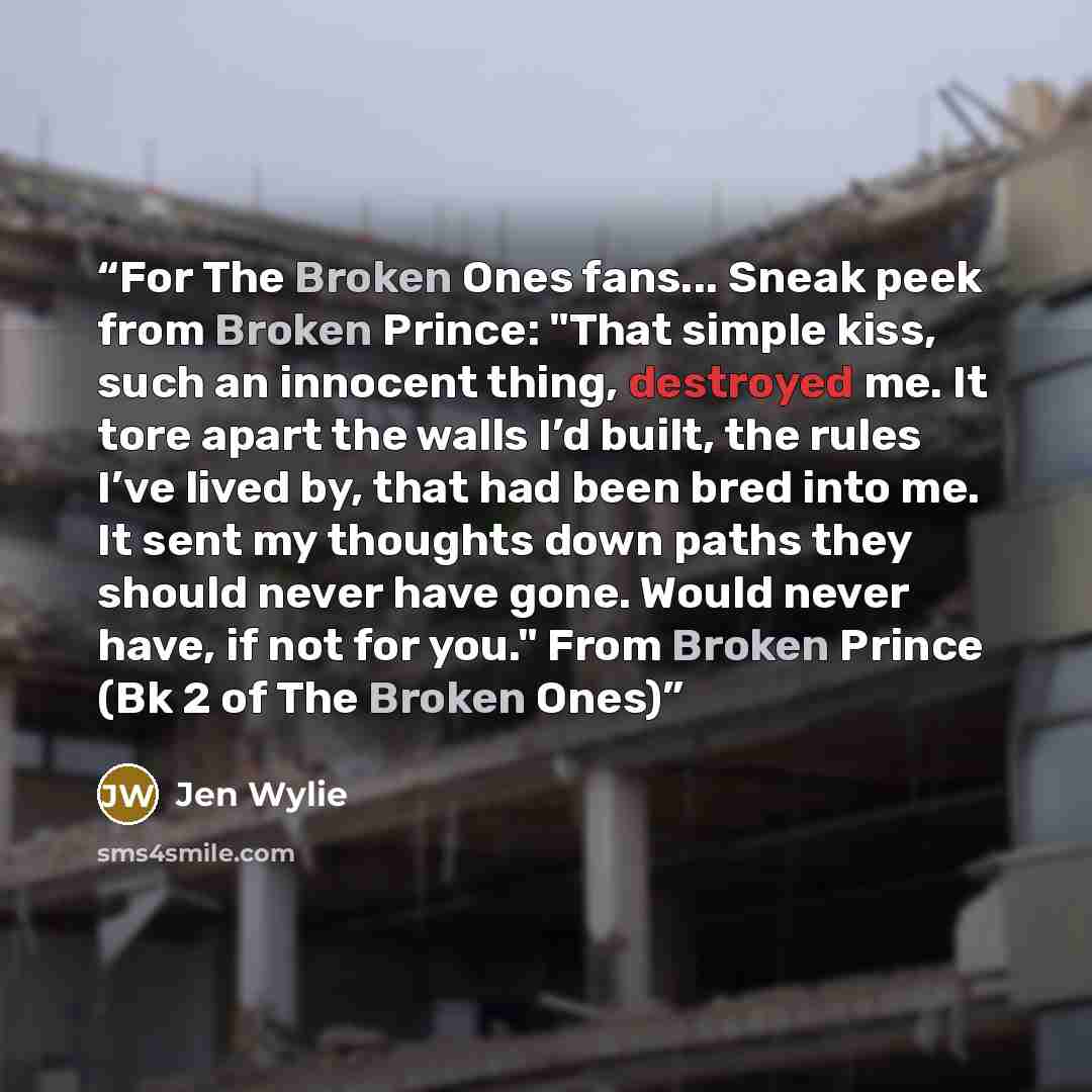 “For The Broken Ones fans... Sneak peek from Broken Prince: "That simple kiss, such an innocent thing, destroyed me. It tore apart the walls I’d built, the rules I’ve lived by, that had been bred into me. It sent my thoughts down paths they should never have gone. Would never have, if not for you."…” quote by Jen Wylie