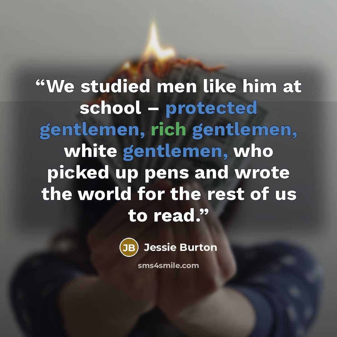 “We studied men like him at school – protected gentlemen, rich gentlemen, white gentlemen, who picked up pens and wrote the world for the rest of us to read.” quote by Jessie Burton