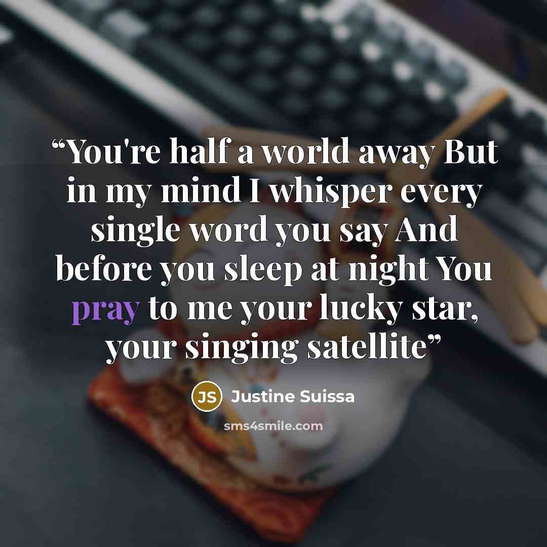 “You're half a world away But in my mind I whisper every single word you say And before you sleep at night You pray to me your lucky star, your singing satellite” quote by Justine Suissa