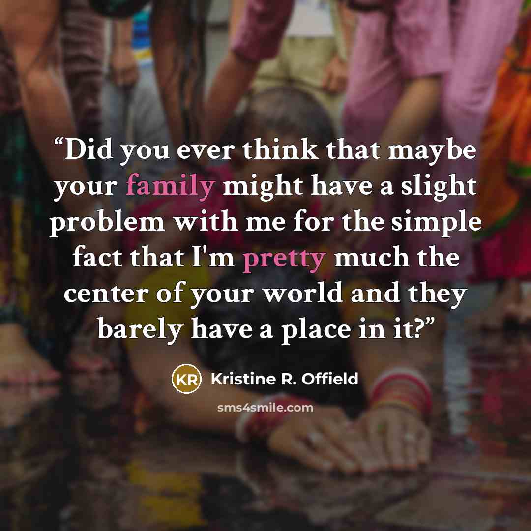 “Did you ever think that maybe your family might have a slight problem with me for the simple fact that I'm pretty much the center of your world and they barely have a place in it?” quote by Kristine R. Offield