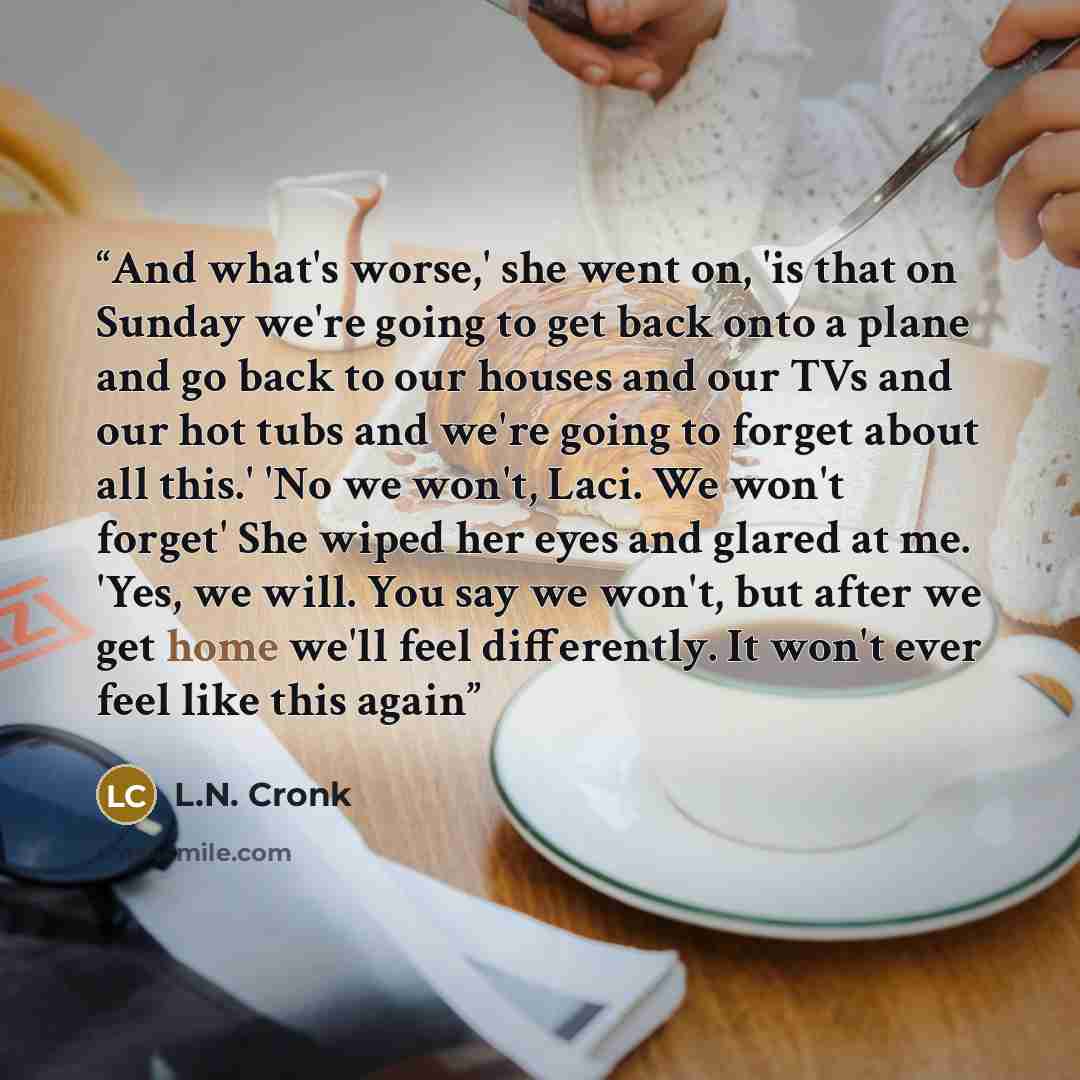 “And what's worse,' she went on, 'is that on Sunday we're going to get back onto a plane and go back to our houses and our TVs and our hot tubs and we're going to forget about all this.' 'No we won't, Laci. We won't forget' She wiped her eyes and glared at me. 'Yes, we will. You say we won't, but…” quote by L.N. Cronk