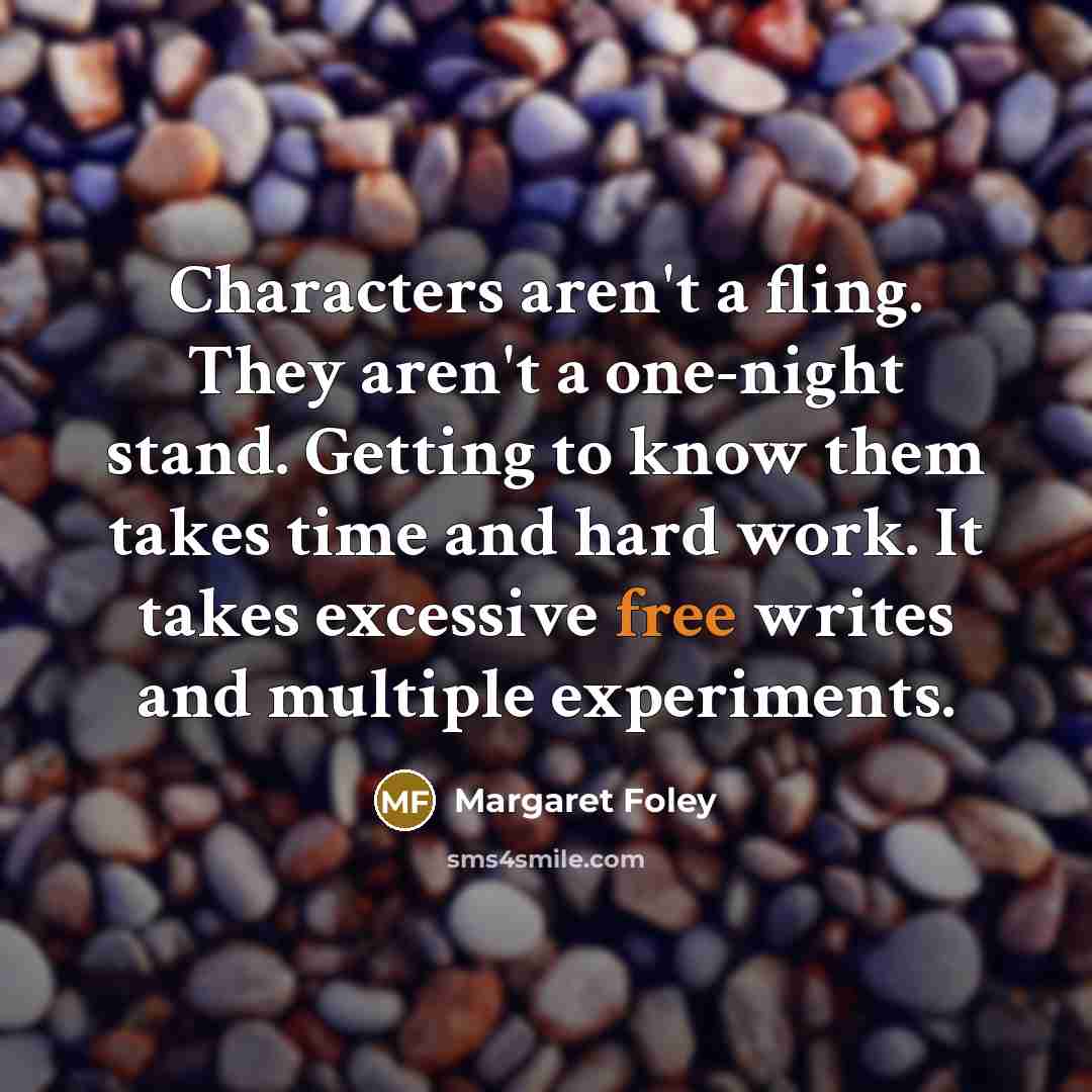 “Characters aren't a fling. They aren't a one-night stand. Getting to know them takes time and hard work. It takes excessive free writes and multiple experiments.” quote by Margaret Foley