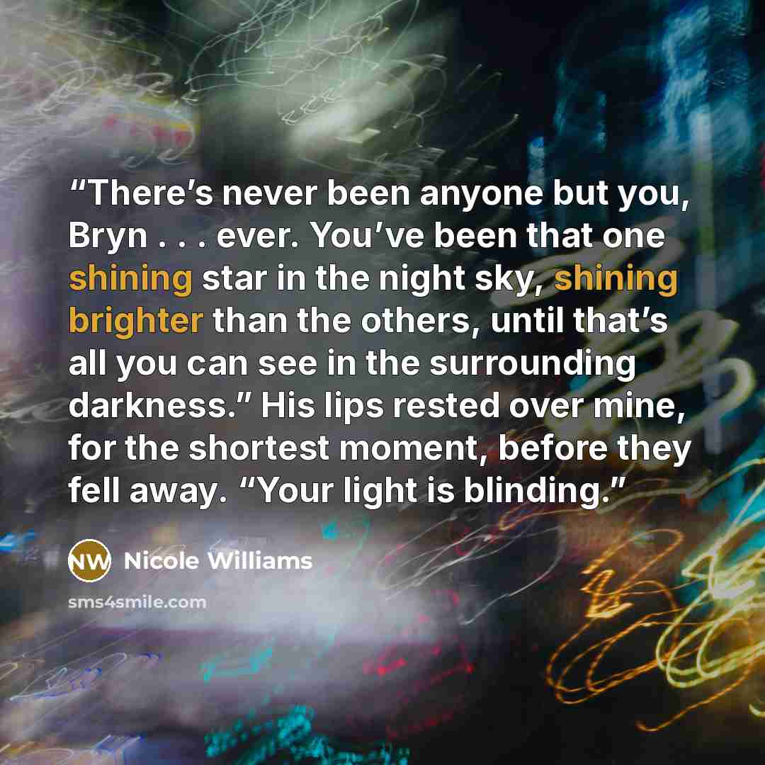 “There’s never been anyone but you, Bryn . . . ever. You’ve been that one shining star in the night sky, shining brighter than the others, until that’s all you can see in the surrounding darkness.” His lips rested over mine, for the shortest moment, before they fell away. “Your light is blinding.” quote by Nicole Williams