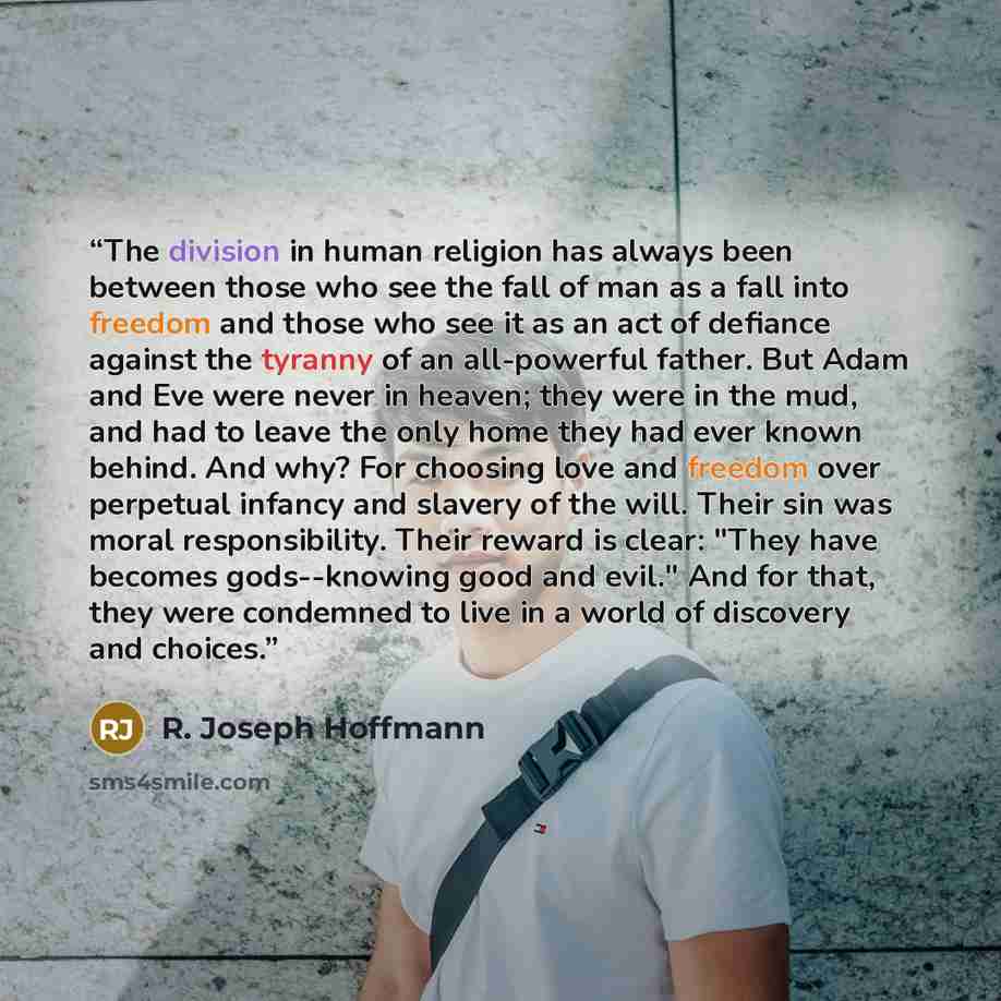 “The division in human religion has always been between those who see the fall of man as a fall into freedom and those who see it as an act of defiance against the tyranny of an all-powerful father. But Adam and Eve were never in heaven; they were in the mud, and had to leave the only home they had…” quote by R. Joseph Hoffmann