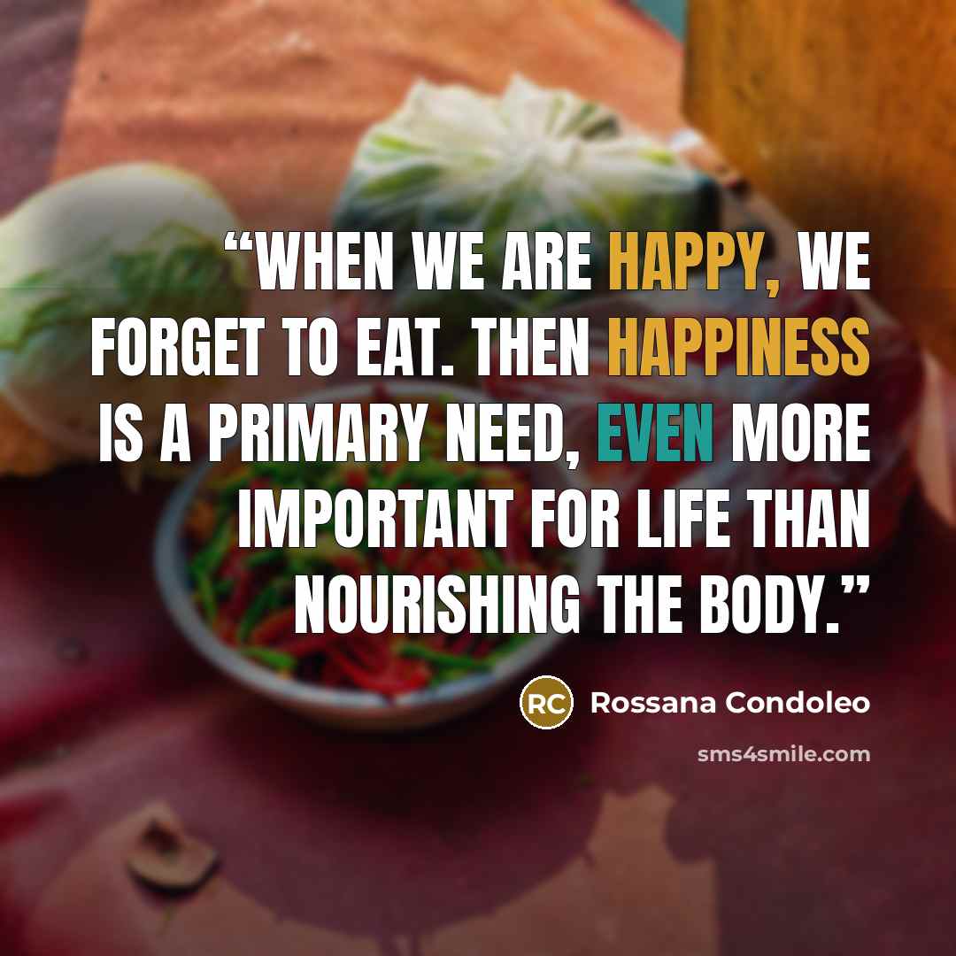 “When we are happy, we forget to eat. Then happiness is a primary need, even more important for life than nourishing the body.” quote by Rossana Condoleo