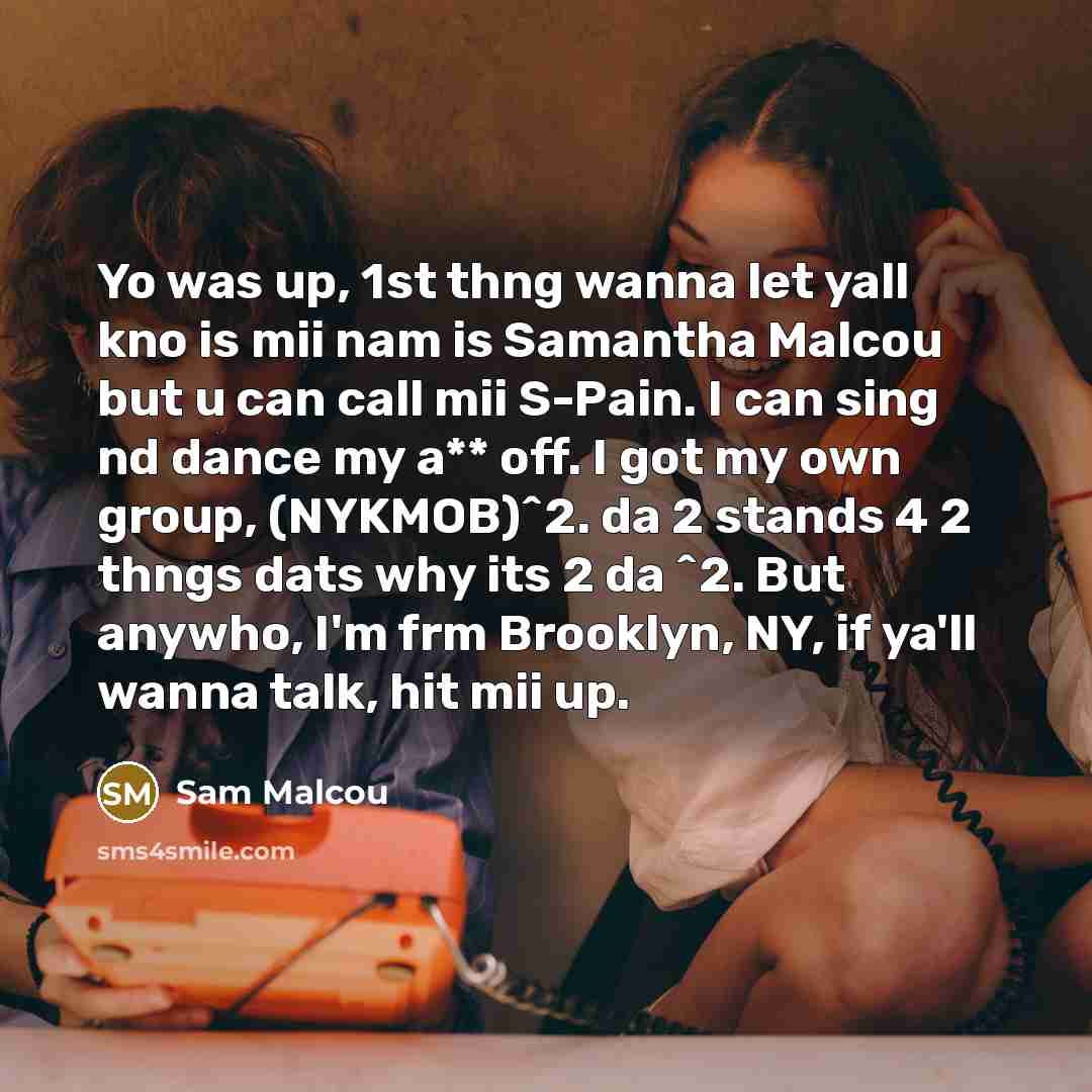 “Yo was up, 1st thng wanna let yall kno is mii nam is Samantha Malcou but u can call mii S-Pain. I can sing nd dance my a** off. I got my own group, (NYKMOB)^2. da 2 stands 4 2 thngs dats why its 2 da ^2. But anywho, I'm frm Brooklyn, NY, if ya'll wanna talk, hit mii up.” quote by Sam Malcou