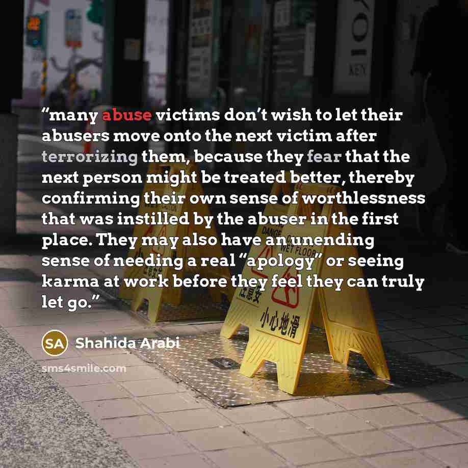 “many abuse victims don’t wish to let their abusers move onto the next victim after terrorizing them, because they fear that the next person might be treated better, thereby confirming their own sense of worthlessness that was instilled by the abuser in the first place. They may also have an…” quote by Shahida Arabi