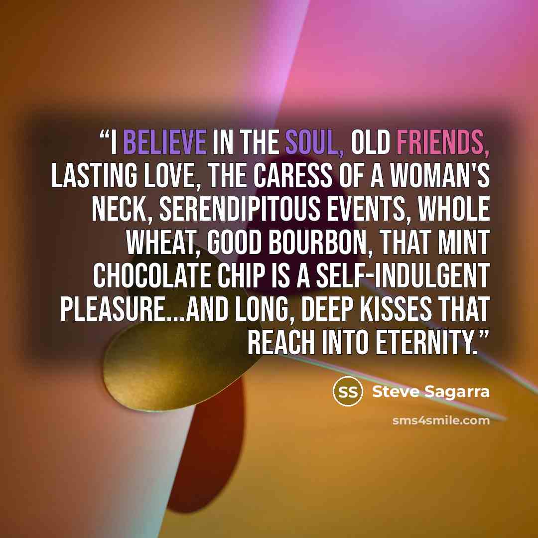 “I believe in the soul, old friends, lasting love, the caress of a woman's neck, serendipitous events, whole wheat, good bourbon, that mint chocolate chip is a self-indulgent pleasure...and long, deep kisses that reach into eternity.” quote by Steve Sagarra