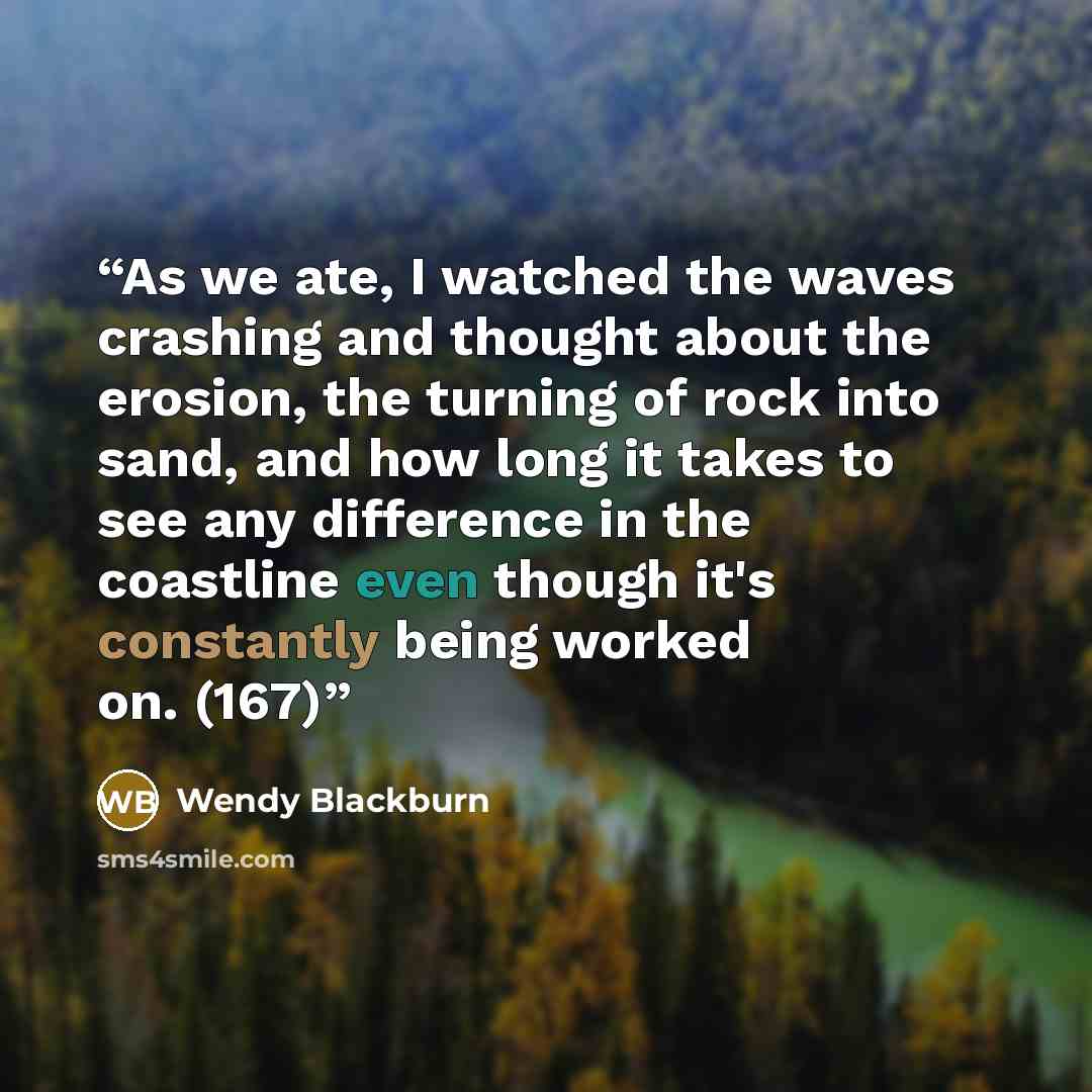 “As we ate, I watched the waves crashing and thought about the erosion, the turning of rock into sand, and how long it takes to see any difference in the coastline even though it's constantly being worked on. (167)” quote by Wendy Blackburn