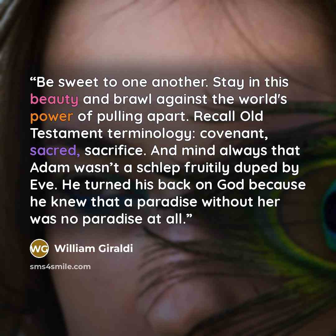 “Be sweet to one another. Stay in this beauty and brawl against the world's power of pulling apart. Recall Old Testament terminology: covenant, sacred, sacrifice. And mind always that Adam wasn’t a schlep fruitily duped by Eve. He turned his back on God because he knew that a paradise without her…” quote by William Giraldi