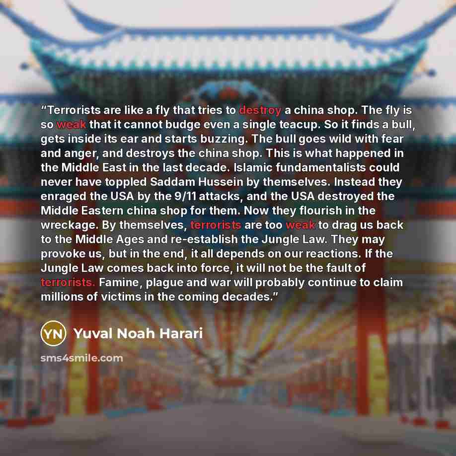 “Terrorists are like a fly that tries to destroy a china shop. The fly is so weak that it cannot budge even a single teacup. So it finds a bull, gets inside its ear and starts buzzing. The bull goes wild with fear and anger, and destroys the china shop. This is what happened in the Middle East in…” quote by Yuval Noah Harari