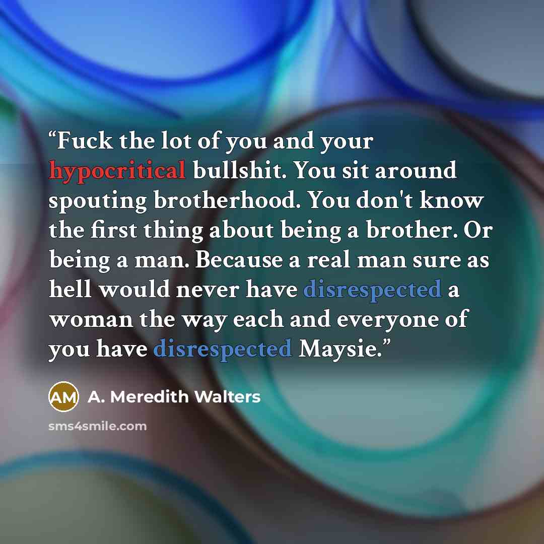“Fuck the lot of you and your hypocritical bullshit. You sit around spouting brotherhood. You don't know the first thing about being a brother. Or being a man. Because a real man sure as hell would never have disrespected a woman the way each and everyone of you have disrespected Maysie.” quote by A. Meredith Walters