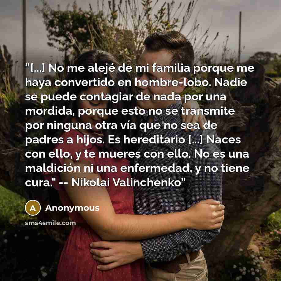 “[...] No me alejé de mi familia porque me haya convertido en hombre-lobo. Nadie se puede contagiar de nada por una mordida, porque esto no se transmite por ninguna otra vía que no sea de padres a hijos. Es hereditario [...] Naces con ello, y te mueres con ello. No es una maldición ni una…” quote by Anonymous