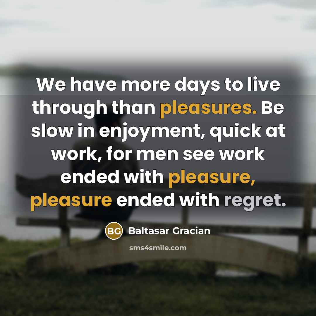 “We have more days to live through than pleasures. Be slow in enjoyment, quick at work, for men see work ended with pleasure, pleasure ended with regret.” quote by Baltasar Gracian