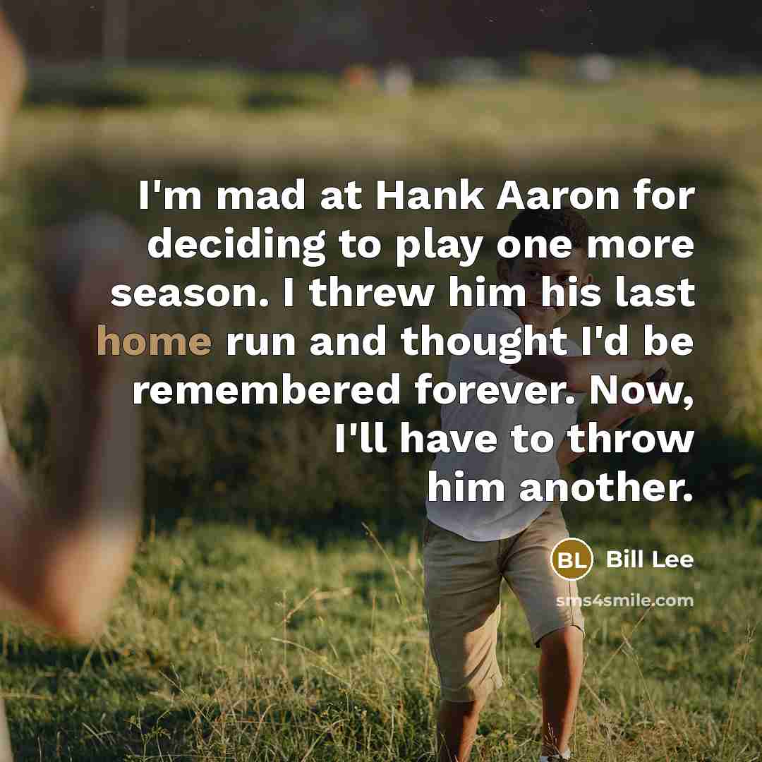 “I'm mad at Hank Aaron for deciding to play one more season. I threw him his last home run and thought I'd be remembered forever. Now, I'll have to throw him another.” quote by Bill Lee