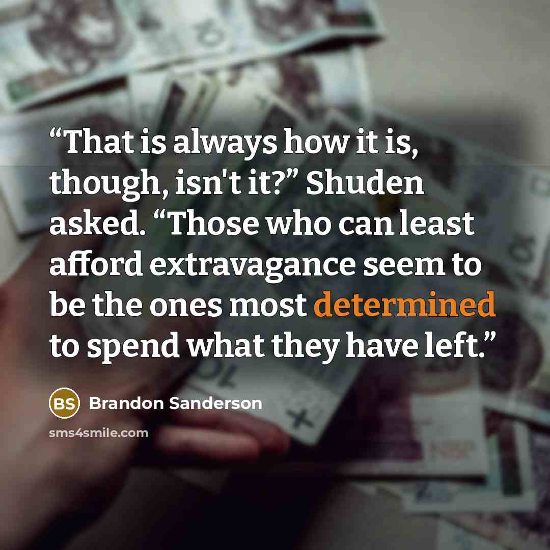 “That is always how it is, though, isn't it?” Shuden asked. “Those who can least afford extravagance seem to be the ones most determined to spend what they have left.” quote by Brandon Sanderson