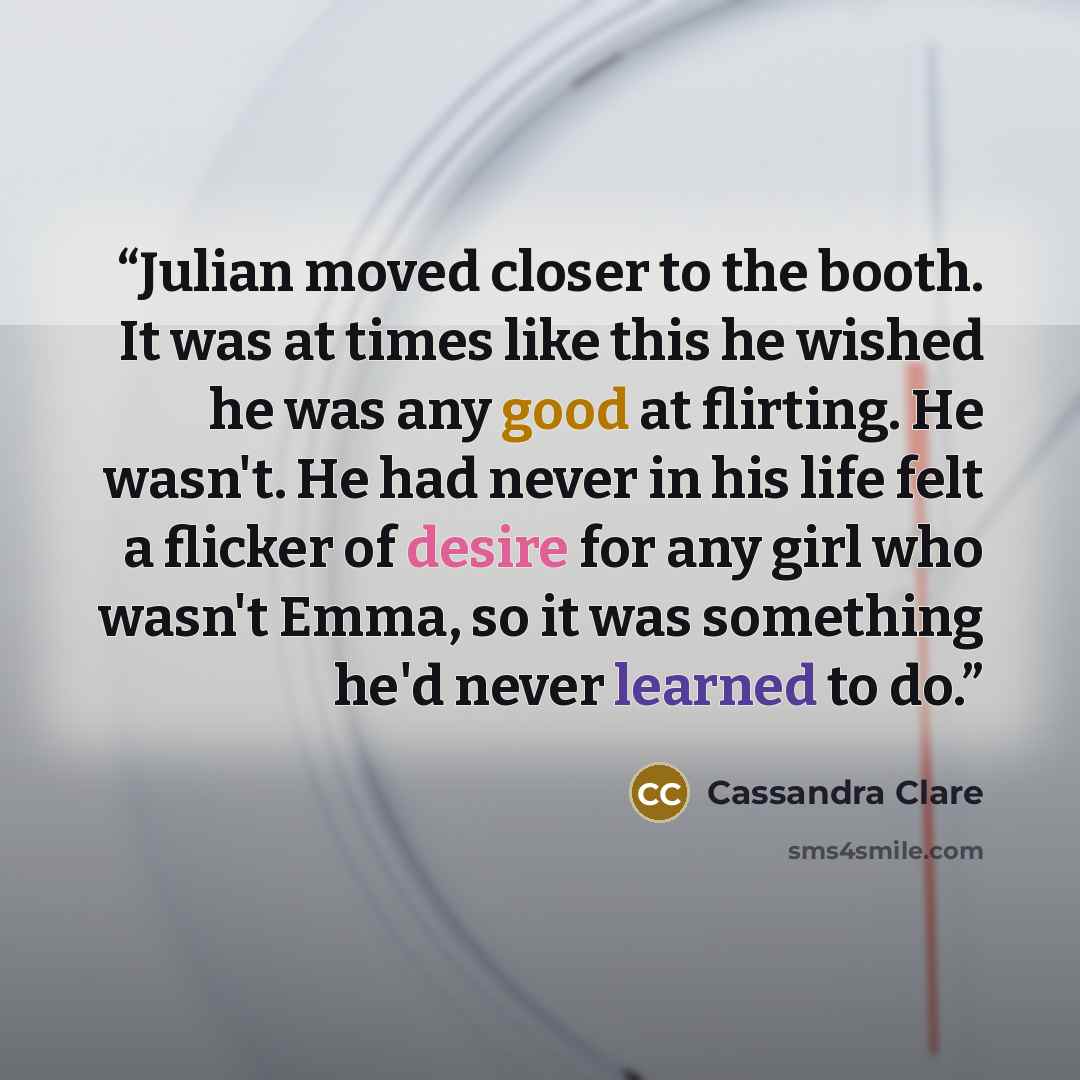 “Julian moved closer to the booth. It was at times like this he wished he was any good at flirting. He wasn't. He had never in his life felt a flicker of desire for any girl who wasn't Emma, so it was something he'd never learned to do.” quote by Cassandra Clare