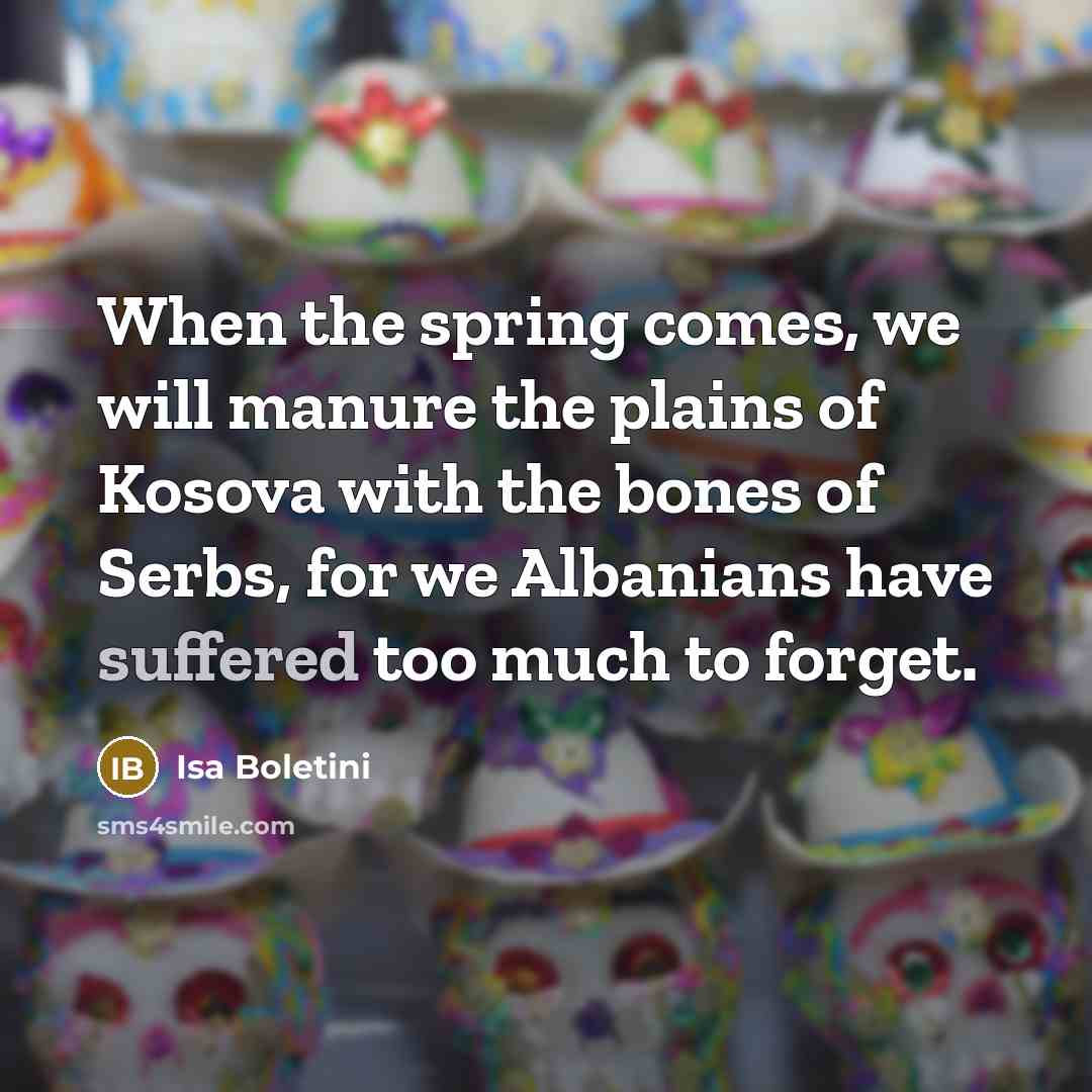 “When the spring comes, we will manure the plains of Kosova with the bones of Serbs, for we Albanians have suffered too much to forget.” quote by Isa Boletini