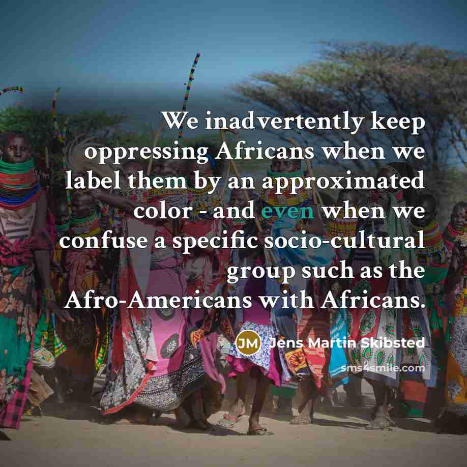 “We inadvertently keep oppressing Africans when we label them by an approximated color - and even when we confuse a specific socio-cultural group such as the Afro-Americans with Africans.” quote by Jens Martin Skibsted