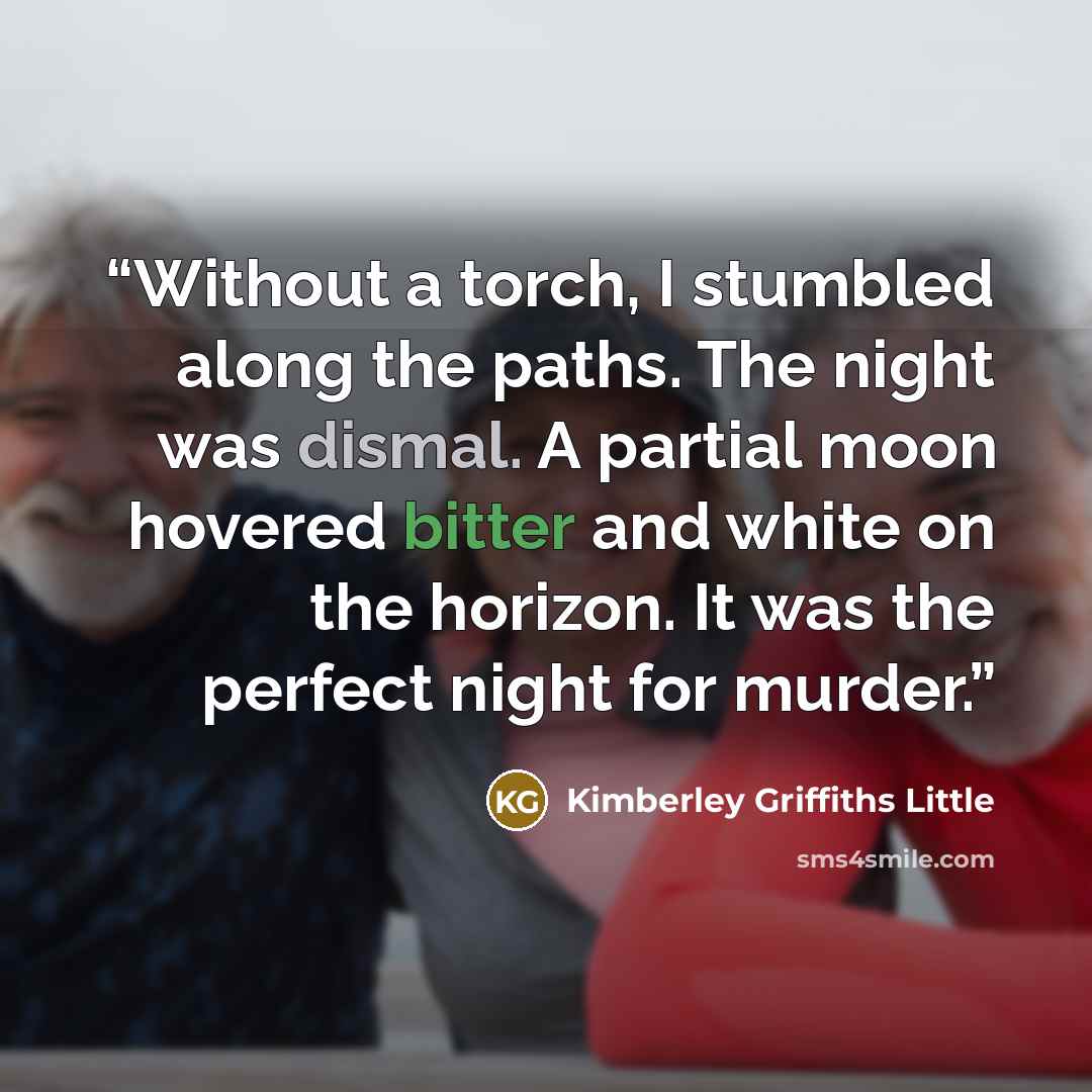 “Without a torch, I stumbled along the paths. The night was dismal. A partial moon hovered bitter and white on the horizon. It was the perfect night for murder.” quote by Kimberley Griffiths Little