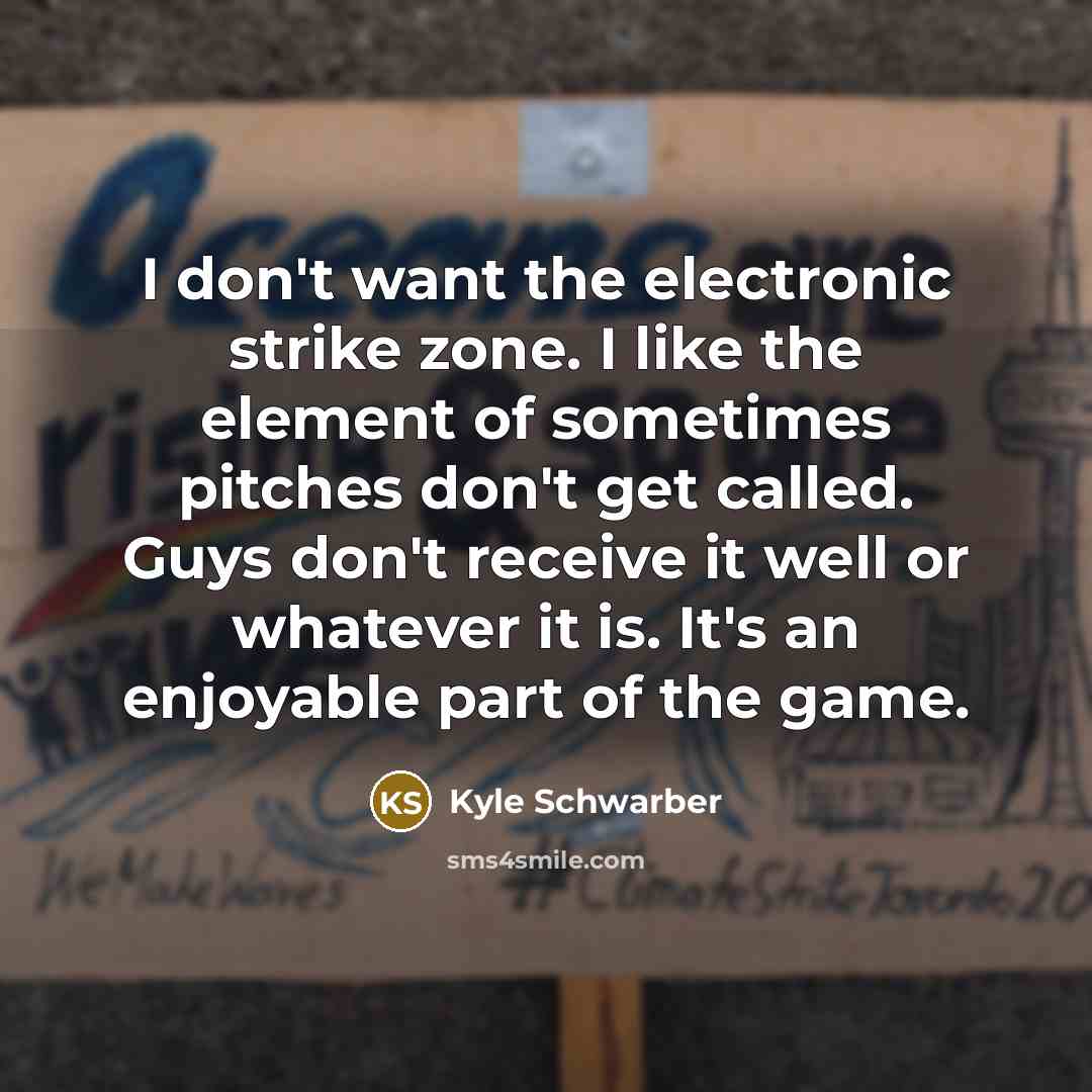 “I don't want the electronic strike zone. I like the element of sometimes pitches don't get called. Guys don't receive it well or whatever it is. It's an enjoyable part of the game.” quote by Kyle Schwarber