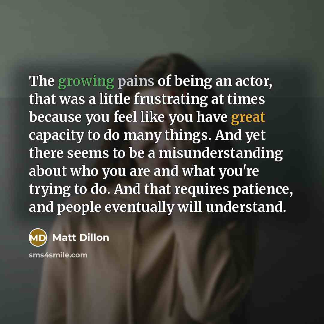 “The growing pains of being an actor, that was a little frustrating at times because you feel like you have great capacity to do many things. And yet there seems to be a misunderstanding about who you are and what you're trying to do. And that requires patience, and people eventually will understand.” quote by Matt Dillon