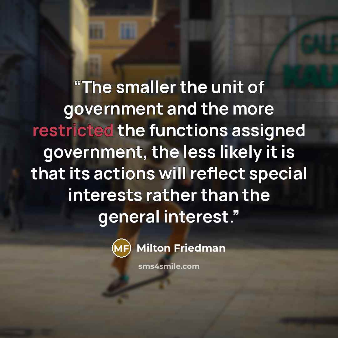“The smaller the unit of government and the more restricted the functions assigned government, the less likely it is that its actions will reflect special interests rather than the general interest.” quote by Milton Friedman