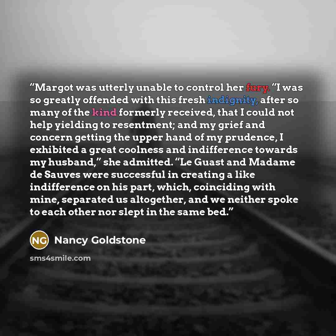“Margot was utterly unable to control her fury. “I was so greatly offended with this fresh indignity, after so many of the kind formerly received, that I could not help yielding to resentment; and my grief and concern getting the upper hand of my prudence, I exhibited a great coolness and…” quote by Nancy Goldstone