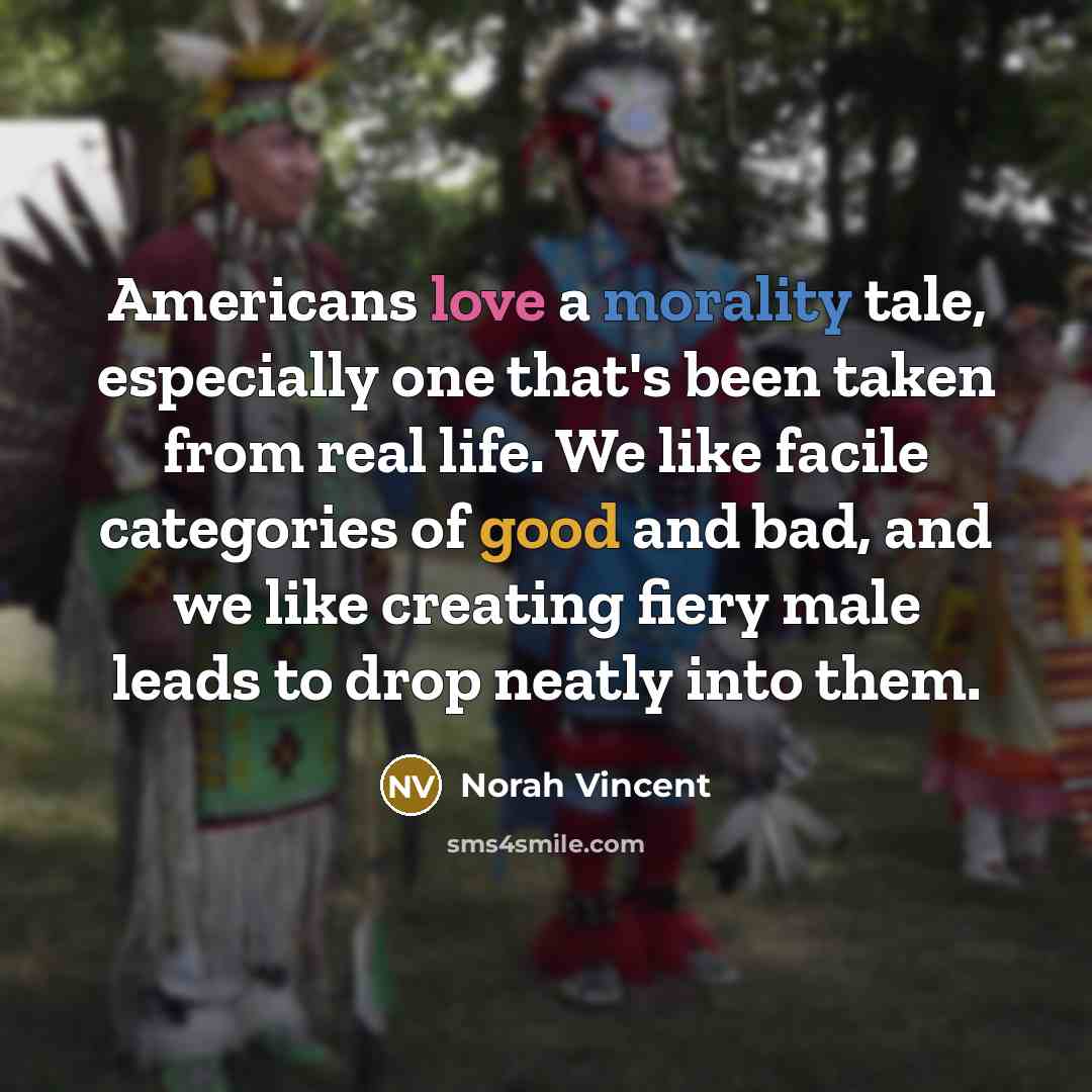 “Americans love a morality tale, especially one that's been taken from real life. We like facile categories of good and bad, and we like creating fiery male leads to drop neatly into them.” quote by Norah Vincent