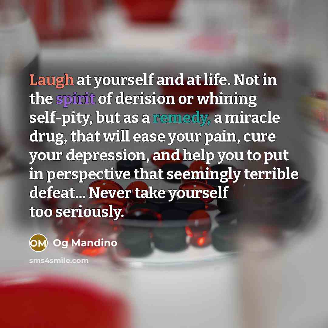 “Laugh at yourself and at life. Not in the spirit of derision or whining self-pity, but as a remedy, a miracle drug, that will ease your pain, cure your depression, and help you to put in perspective that seemingly terrible defeat... Never take yourself too seriously.” quote by Og Mandino
