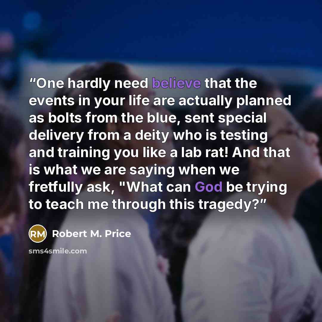 “One hardly need believe that the events in your life are actually planned as bolts from the blue, sent special delivery from a deity who is testing and training you like a lab rat! And that is what we are saying when we fretfully ask, "What can God be trying to teach me through this tragedy?” quote by Robert M. Price