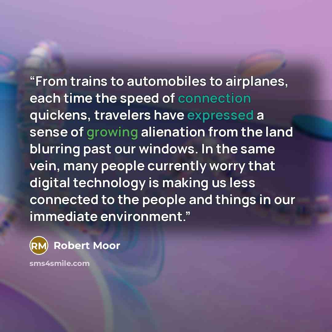 “From trains to automobiles to airplanes, each time the speed of connection quickens, travelers have expressed a sense of growing alienation from the land blurring past our windows. In the same vein, many people currently worry that digital technology is making us less connected to the people and…” quote by Robert Moor