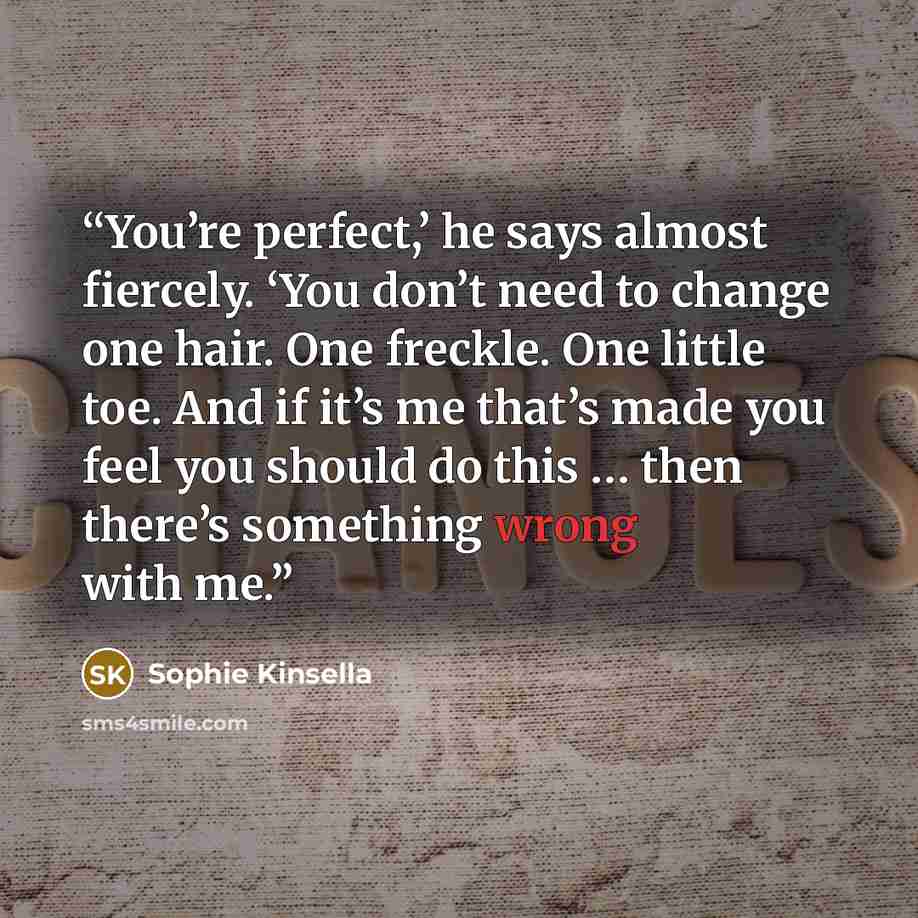 “You’re perfect,’ he says almost fiercely. ‘You don’t need to change one hair. One freckle. One little toe. And if it’s me that’s made you feel you should do this … then there’s something wrong with me.” quote by Sophie Kinsella