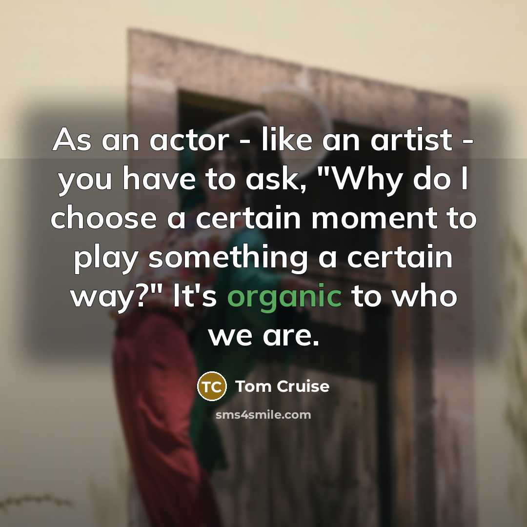 “As an actor - like an artist - you have to ask, "Why do I choose a certain moment to play something a certain way?" It's organic to who we are.” quote by Tom Cruise