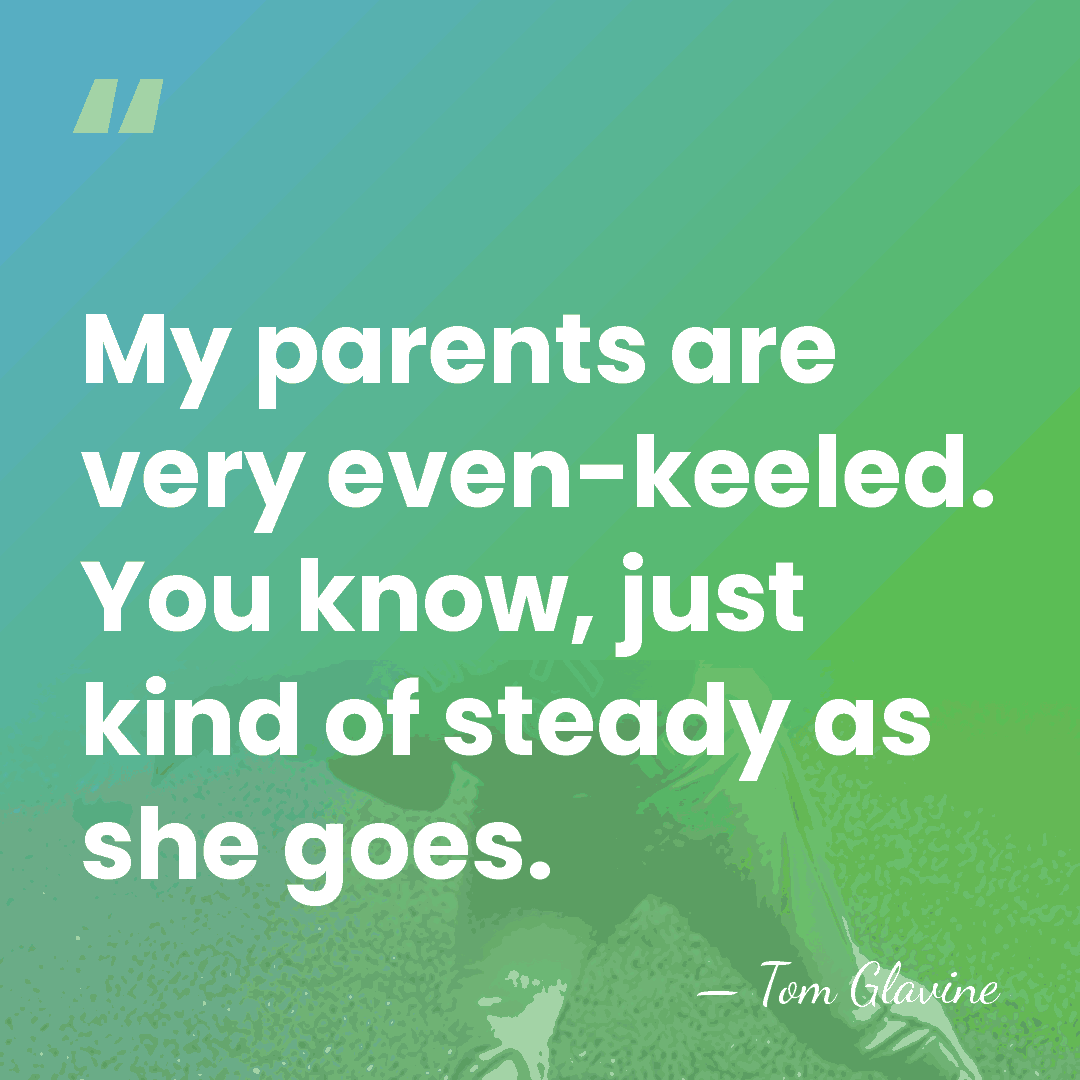 My parents are very even-keeled. You know, just kind of steady as&hellip; - Tom Glavine