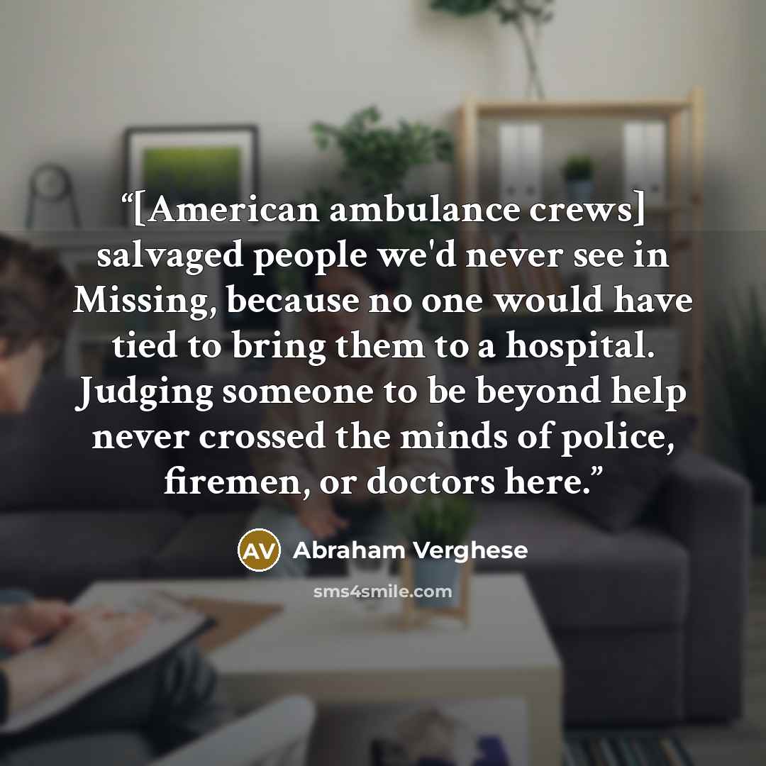 “[American ambulance crews] salvaged people we'd never see in Missing, because no one would have tied to bring them to a hospital. Judging someone to be beyond help never crossed the minds of police, firemen, or doctors here.” quote by Abraham Verghese