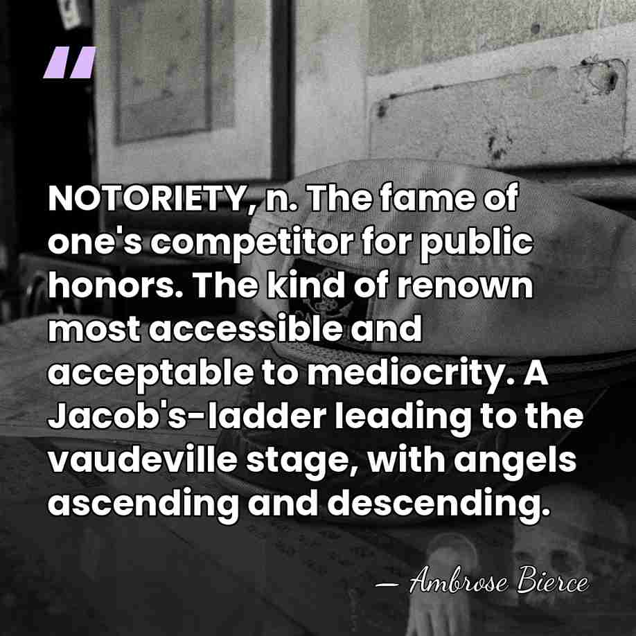 NOTORIETY, n. The fame of one's competitor for public honors. The kind&hellip; - Ambrose Bierce