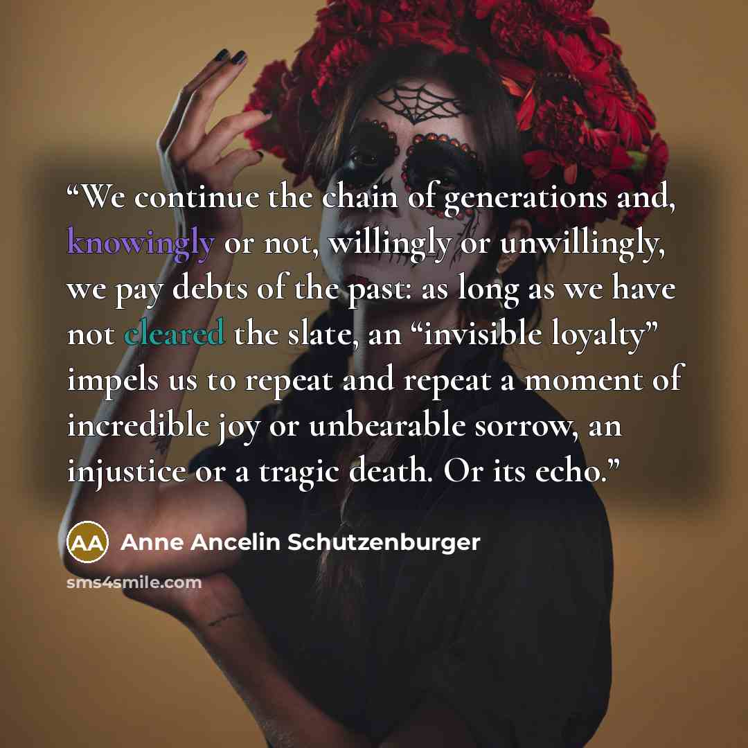 “We continue the chain of generations and, knowingly or not, willingly or unwillingly, we pay debts of the past: as long as we have not cleared the slate, an “invisible loyalty” impels us to repeat and repeat a moment of incredible joy or unbearable sorrow, an injustice or a tragic death. Or its…” quote by Anne Ancelin Schutzenburger