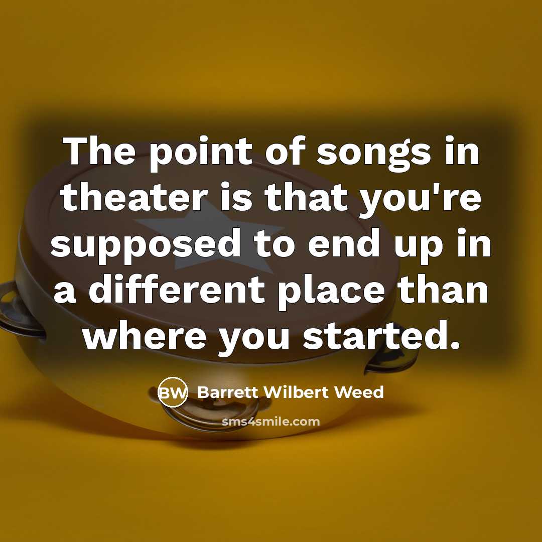 “The point of songs in theater is that you're supposed to end up in a different place than where you started.” quote by Barrett Wilbert Weed