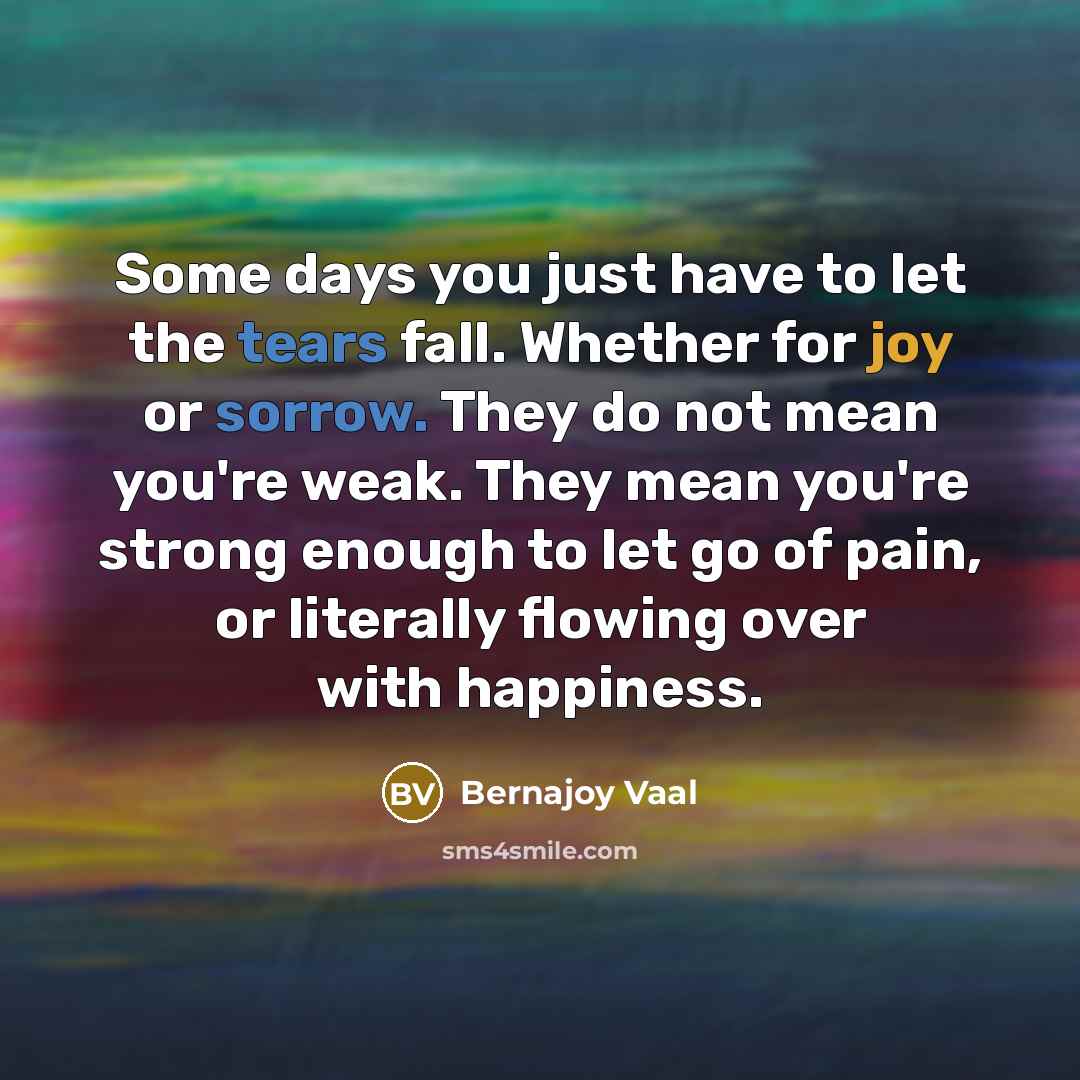 “Some days you just have to let the tears fall. Whether for joy or sorrow. They do not mean you're weak. They mean you're strong enough to let go of pain, or literally flowing over with happiness.” quote by Bernajoy Vaal