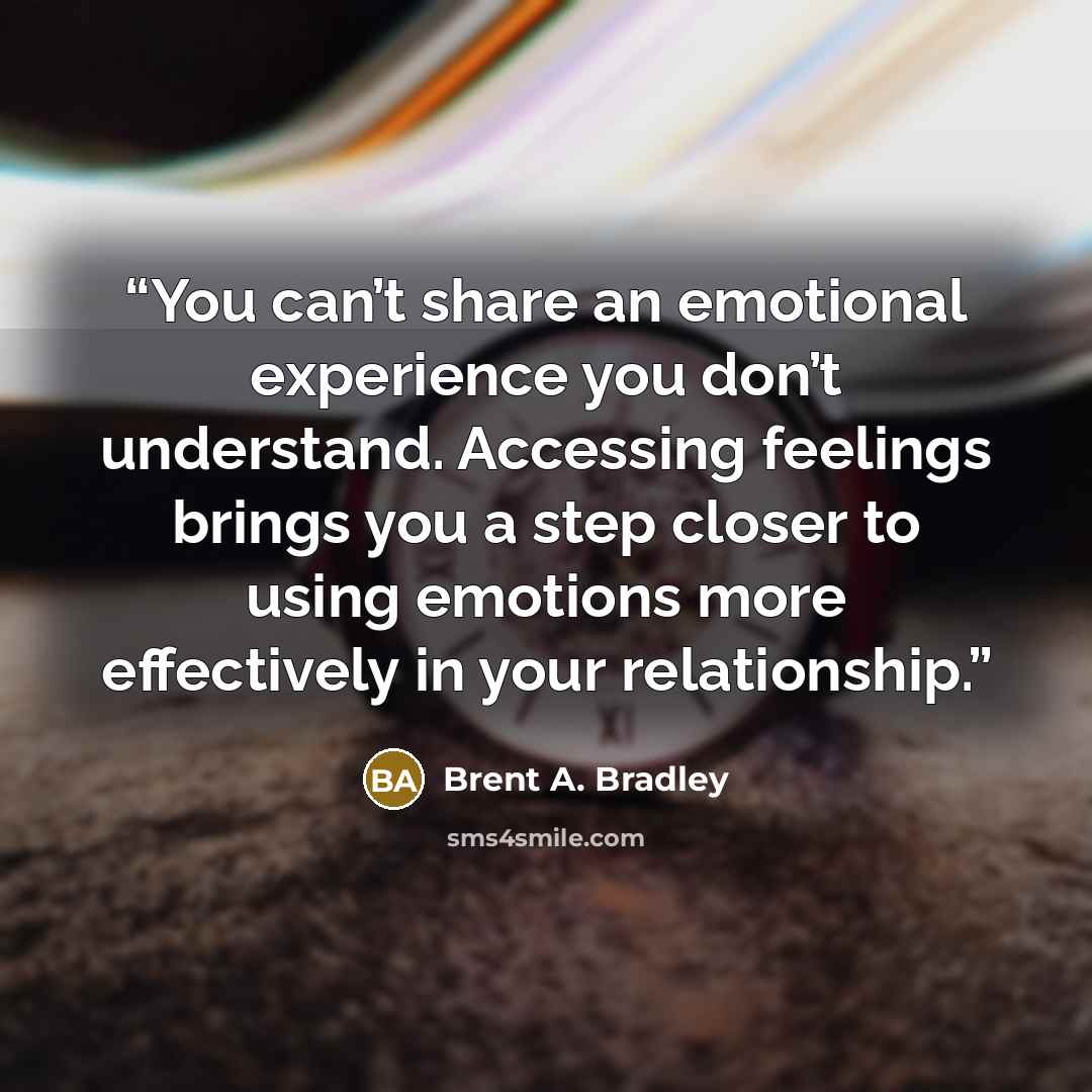 “You can’t share an emotional experience you don’t understand. Accessing feelings brings you a step closer to using emotions more effectively in your relationship.” quote by Brent A. Bradley