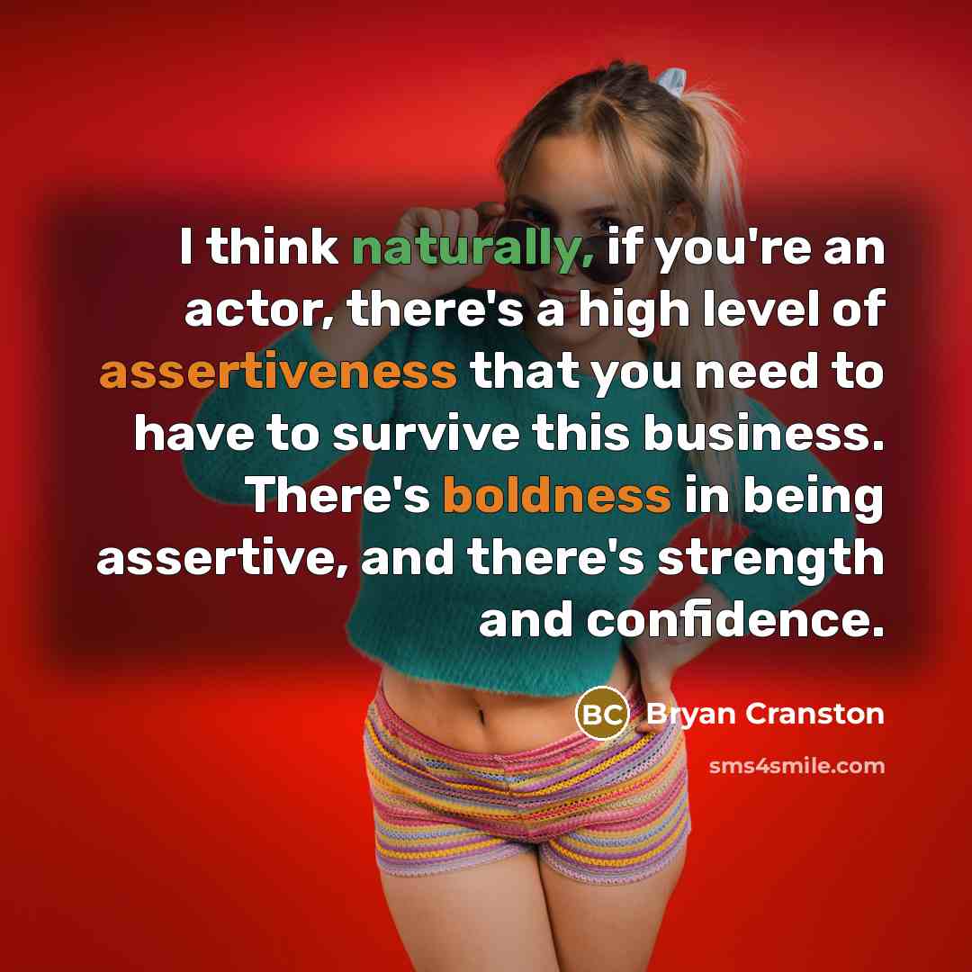 “I think naturally, if you're an actor, there's a high level of assertiveness that you need to have to survive this business. There's boldness in being assertive, and there's strength and confidence.” quote by Bryan Cranston