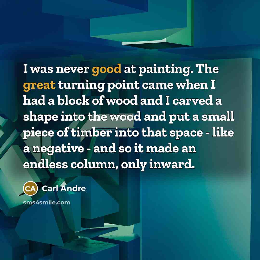 “I was never good at painting. The great turning point came when I had a block of wood and I carved a shape into the wood and put a small piece of timber into that space - like a negative - and so it made an endless column, only inward.” quote by Carl Andre