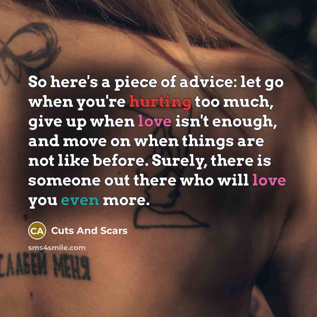 “So here's a piece of advice: let go when you're hurting too much, give up when love isn't enough, and move on when things are not like before. Surely, there is someone out there who will love you even more.” quote by Cuts And Scars