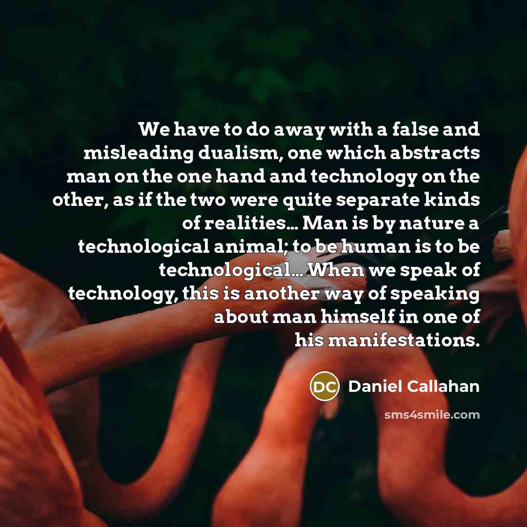 “We have to do away with a false and misleading dualism, one which abstracts man on the one hand and technology on the other, as if the two were quite separate kinds of realities… Man is by nature a technological animal; to be human is to be technological… When we speak of technology, this is…” quote by Daniel Callahan