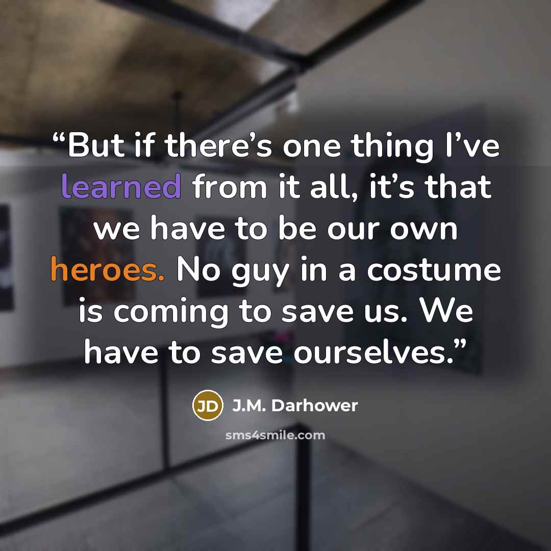 “But if there’s one thing I’ve learned from it all, it’s that we have to be our own heroes. No guy in a costume is coming to save us. We have to save ourselves.” quote by J.M. Darhower