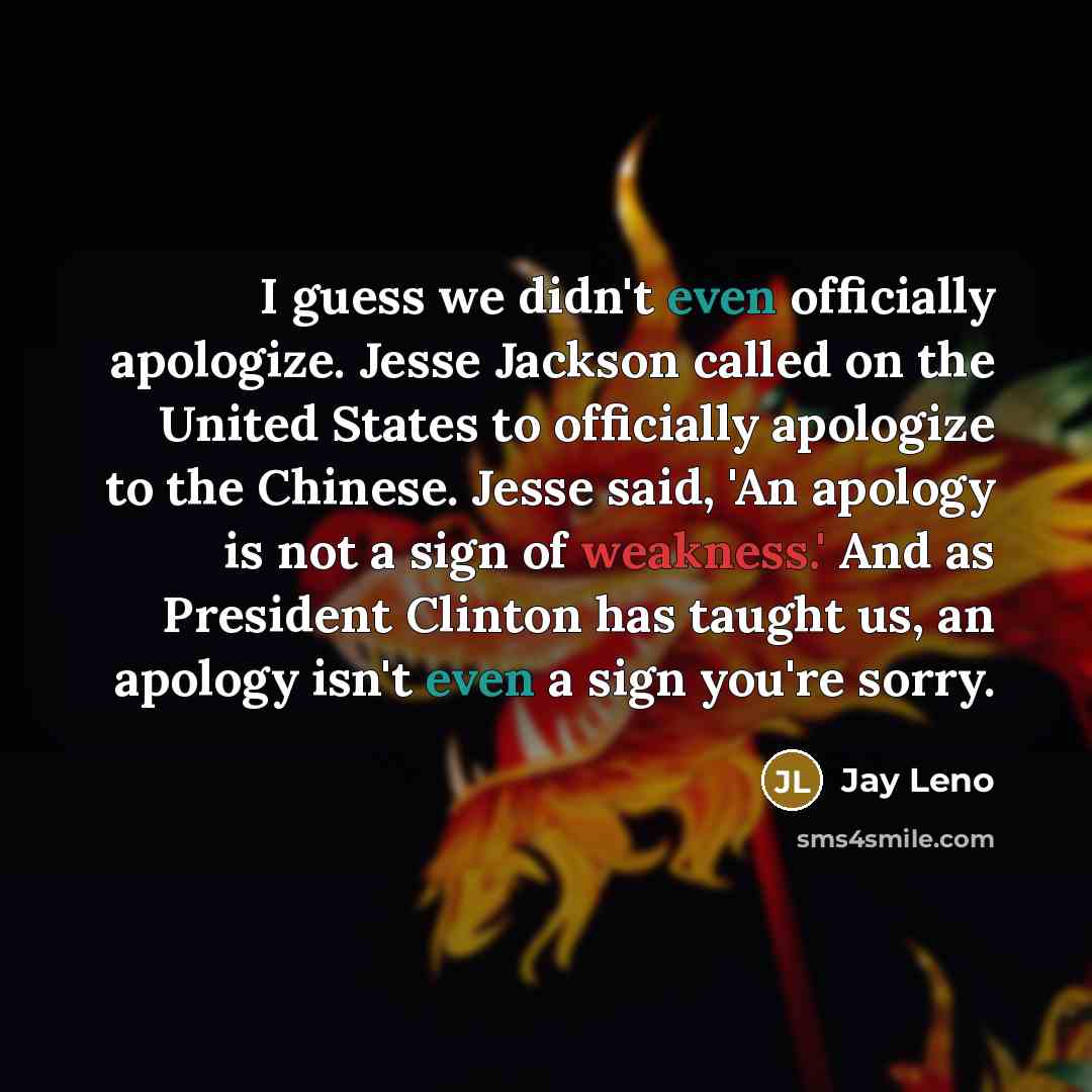“I guess we didn't even officially apologize. Jesse Jackson called on the United States to officially apologize to the Chinese. Jesse said, 'An apology is not a sign of weakness.' And as President Clinton has taught us, an apology isn't even a sign you're sorry.” quote by Jay Leno