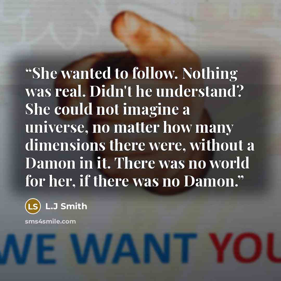 “She wanted to follow. Nothing was real. Didn't he understand? She could not imagine a universe, no matter how many dimensions there were, without a Damon in it. There was no world for her, if there was no Damon.” quote by L.J Smith